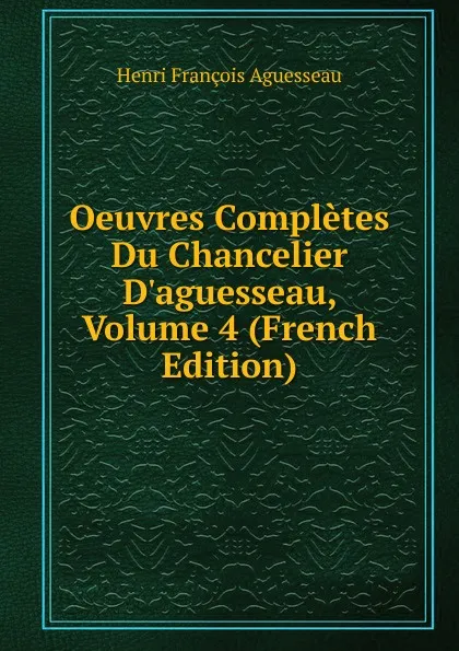 Обложка книги Oeuvres Completes Du Chancelier D.aguesseau, Volume 4 (French Edition), Henri François Aguesseau