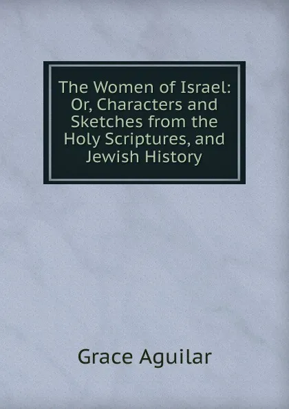 Обложка книги The Women of Israel: Or, Characters and Sketches from the Holy Scriptures, and Jewish History, Grace Aguilar