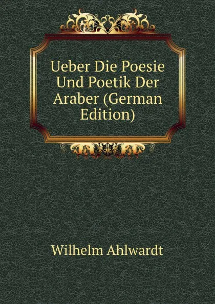 Обложка книги Ueber Die Poesie Und Poetik Der Araber (German Edition), Wilhelm Ahlwardt