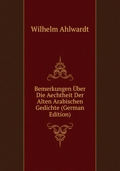 Обложка книги Bemerkungen Uber Die Aechtheit Der Alten Arabischen Gedichte (German Edition), Wilhelm Ahlwardt