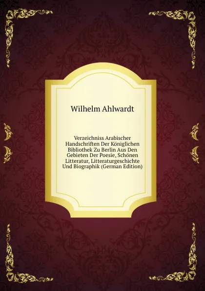 Обложка книги Verzeichniss Arabischer Handschriften Der Koniglichen Bibliothek Zu Berlin Aus Den Gebieten Der Poesie, Schonen Litteratur, Litteraturgeschichte Und Biographik (German Edition), Wilhelm Ahlwardt