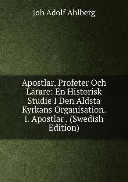 Обложка книги Apostlar, Profeter Och Larare: En Historisk Studie I Den Aldsta Kyrkans Organisation. I. Apostlar . (Swedish Edition), Joh Adolf Ahlberg