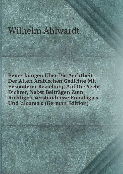 Обложка книги Bemerkungen Uber Die Aechtheit Der Alten Arabischen Gedichte Mit Besonderer Beziehung Auf Die Sechs Dichter, Nabst Beitragen Zum Richtigen Verstandnisse Ennabiga.s Und .alqama.s (German Edition), Wilhelm Ahlwardt