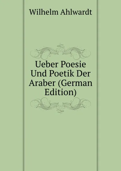 Обложка книги Ueber Poesie Und Poetik Der Araber (German Edition), Wilhelm Ahlwardt