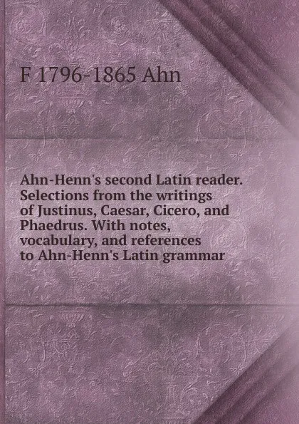 Обложка книги Ahn-Henn.s second Latin reader. Selections from the writings of Justinus, Caesar, Cicero, and Phaedrus. With notes, vocabulary, and references to Ahn-Henn.s Latin grammar, F 1796-1865 Ahn