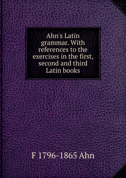 Обложка книги Ahn.s Latin grammar. With references to the exercises in the first, second and third Latin books, F 1796-1865 Ahn