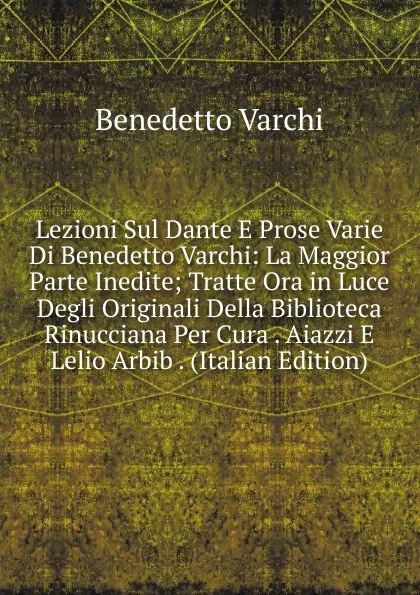 Обложка книги Lezioni Sul Dante E Prose Varie Di Benedetto Varchi: La Maggior Parte Inedite; Tratte Ora in Luce Degli Originali Della Biblioteca Rinucciana Per Cura . Aiazzi E Lelio Arbib . (Italian Edition), Benedetto Varchi