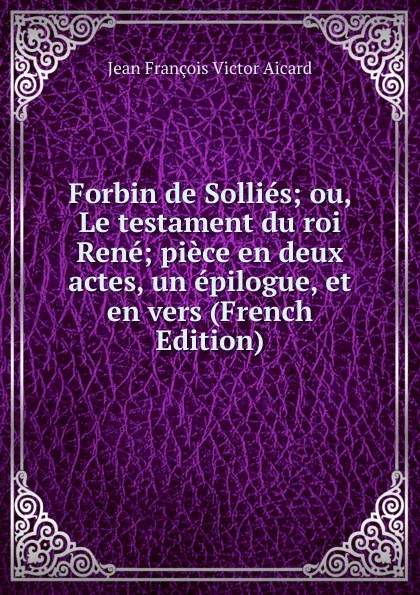 Обложка книги Forbin de Sollies; ou, Le testament du roi Rene; piece en deux actes, un epilogue, et en vers (French Edition), Jean François Victor Aicard