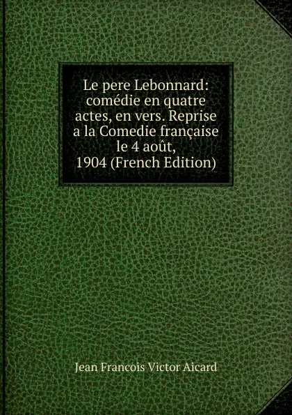 Обложка книги Le pere Lebonnard: comedie en quatre actes, en vers. Reprise a la Comedie francaise le 4 aout, 1904 (French Edition), Jean François Victor Aicard