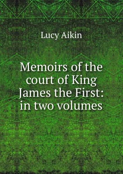 Обложка книги Memoirs of the court of King James the First: in two volumes, Lucy Aikin
