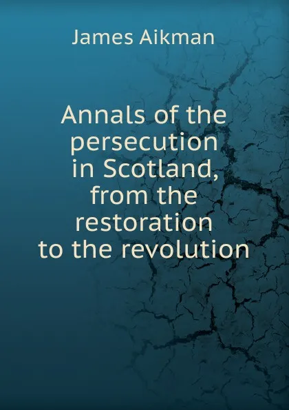 Обложка книги Annals of the persecution in Scotland, from the restoration to the revolution, James Aikman