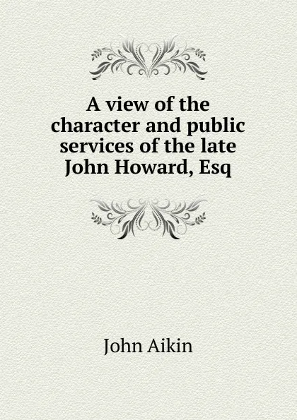 Обложка книги A view of the character and public services of the late John Howard, Esq, John Aikin