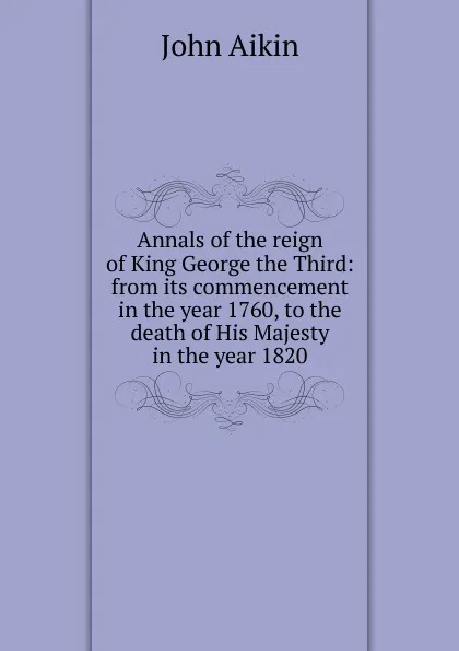 Обложка книги Annals of the reign of King George the Third: from its commencement in the year 1760, to the death of His Majesty in the year 1820, John Aikin