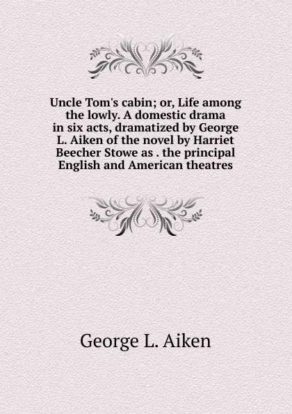 Обложка книги Uncle Tom.s cabin; or, Life among the lowly. A domestic drama in six acts, dramatized by George L. Aiken of the novel by Harriet Beecher Stowe as . the principal English and American theatres, George L. Aiken