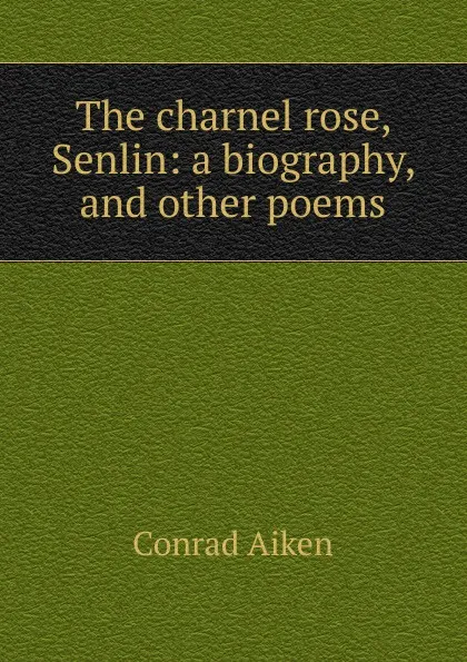 Обложка книги The charnel rose, Senlin: a biography, and other poems, Conrad Aiken