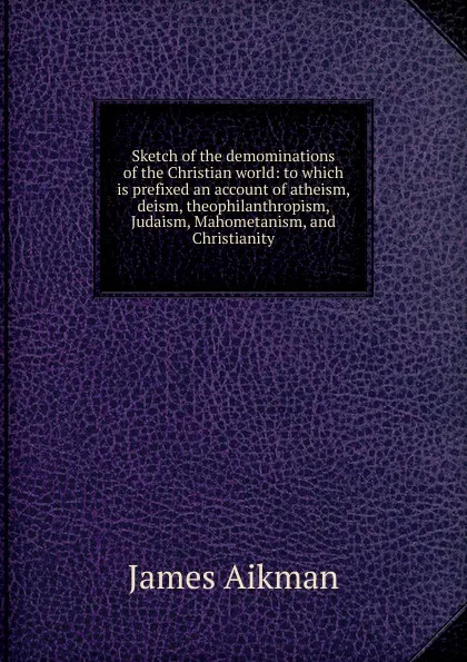 Обложка книги Sketch of the demominations of the Christian world: to which is prefixed an account of atheism, deism, theophilanthropism, Judaism, Mahometanism, and Christianity, James Aikman