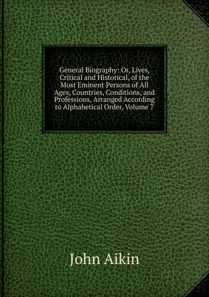 Обложка книги General Biography: Or, Lives, Critical and Historical, of the Most Eminent Persons of All Ages, Countries, Conditions, and Professions, Arranged According to Alphabetical Order, Volume 7, John Aikin