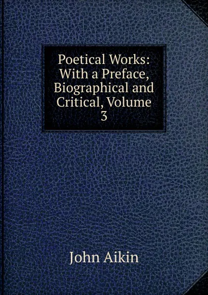 Обложка книги Poetical Works: With a Preface, Biographical and Critical, Volume 3, John Aikin