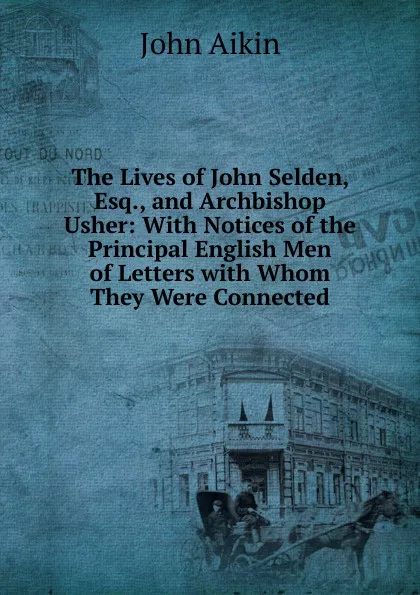 Обложка книги The Lives of John Selden, Esq., and Archbishop Usher: With Notices of the Principal English Men of Letters with Whom They Were Connected, John Aikin