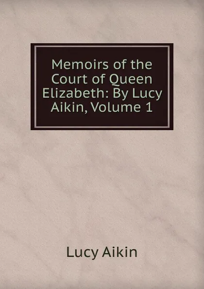 Обложка книги Memoirs of the Court of Queen Elizabeth: By Lucy Aikin, Volume 1, Lucy Aikin