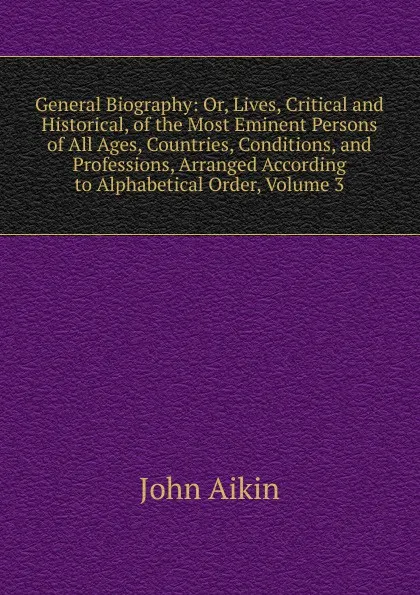 Обложка книги General Biography: Or, Lives, Critical and Historical, of the Most Eminent Persons of All Ages, Countries, Conditions, and Professions, Arranged According to Alphabetical Order, Volume 3, John Aikin