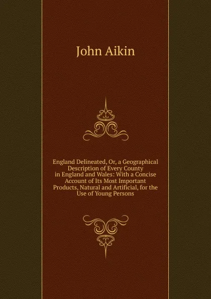 Обложка книги England Delineated, Or, a Geographical Description of Every County in England and Wales: With a Concise Account of Its Most Important Products, Natural and Artificial, for the Use of Young Persons, John Aikin