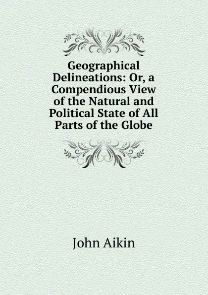 Обложка книги Geographical Delineations: Or, a Compendious View of the Natural and Political State of All Parts of the Globe, John Aikin