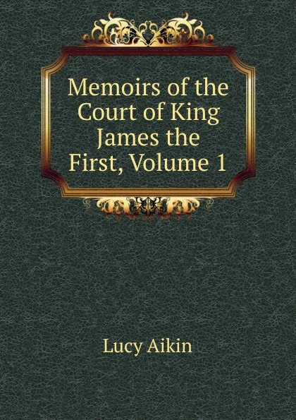 Обложка книги Memoirs of the Court of King James the First, Volume 1, Lucy Aikin