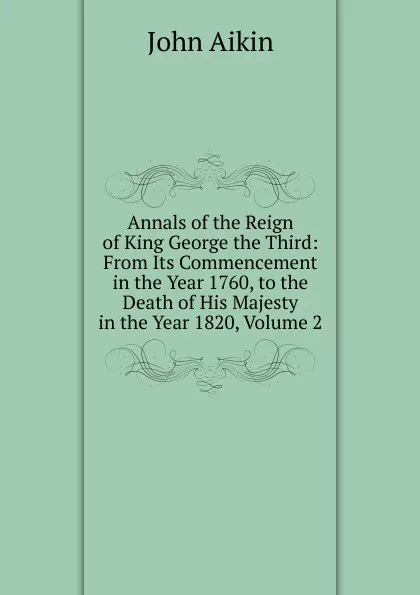 Обложка книги Annals of the Reign of King George the Third: From Its Commencement in the Year 1760, to the Death of His Majesty in the Year 1820, Volume 2, John Aikin