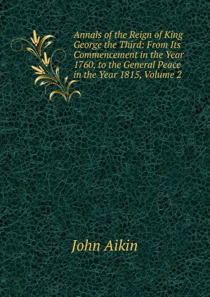 Обложка книги Annals of the Reign of King George the Third: From Its Commencement in the Year 1760, to the General Peace in the Year 1815, Volume 2, John Aikin