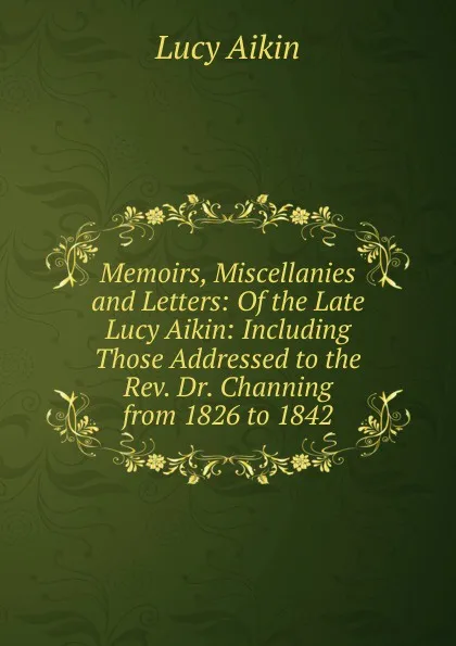 Обложка книги Memoirs, Miscellanies and Letters: Of the Late Lucy Aikin: Including Those Addressed to the Rev. Dr. Channing from 1826 to 1842, Lucy Aikin