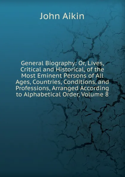 Обложка книги General Biography: Or, Lives, Critical and Historical, of the Most Eminent Persons of All Ages, Countries, Conditions, and Professions, Arranged According to Alphabetical Order, Volume 8, John Aikin