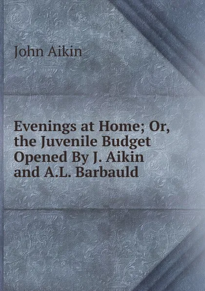 Обложка книги Evenings at Home; Or, the Juvenile Budget Opened By J. Aikin and A.L. Barbauld., John Aikin