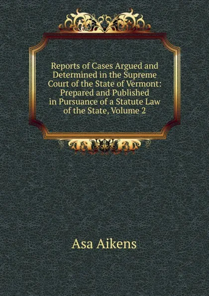 Обложка книги Reports of Cases Argued and Determined in the Supreme Court of the State of Vermont: Prepared and Published in Pursuance of a Statute Law of the State, Volume 2, Asa Aikens