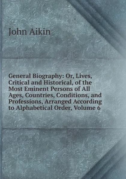 Обложка книги General Biography: Or, Lives, Critical and Historical, of the Most Eminent Persons of All Ages, Countries, Conditions, and Professions, Arranged According to Alphabetical Order, Volume 6, John Aikin