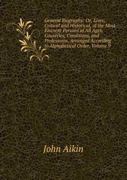 Обложка книги General Biography: Or, Lives, Critical and Historical, of the Most Eminent Persons of All Ages, Countries, Conditions, and Professions, Arranged According to Alphabetical Order, Volume 9, John Aikin