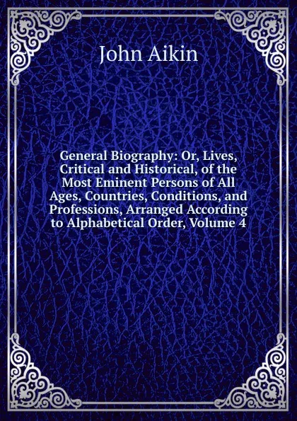 Обложка книги General Biography: Or, Lives, Critical and Historical, of the Most Eminent Persons of All Ages, Countries, Conditions, and Professions, Arranged According to Alphabetical Order, Volume 4, John Aikin