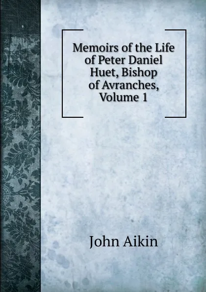 Обложка книги Memoirs of the Life of Peter Daniel Huet, Bishop of Avranches, Volume 1, John Aikin