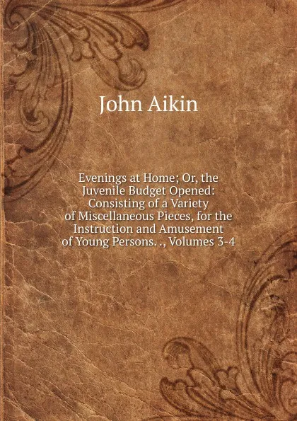 Обложка книги Evenings at Home; Or, the Juvenile Budget Opened: Consisting of a Variety of Miscellaneous Pieces, for the Instruction and Amusement of Young Persons. ., Volumes 3-4, John Aikin