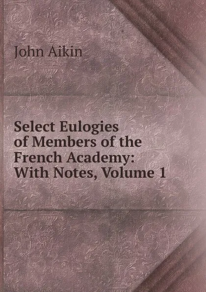 Обложка книги Select Eulogies of Members of the French Academy: With Notes, Volume 1, John Aikin