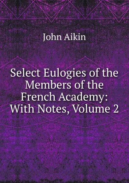 Обложка книги Select Eulogies of the Members of the French Academy: With Notes, Volume 2, John Aikin