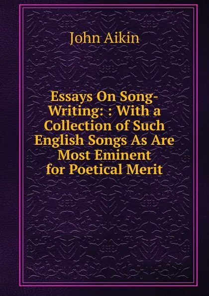 Обложка книги Essays On Song-Writing: : With a Collection of Such English Songs As Are Most Eminent for Poetical Merit, John Aikin