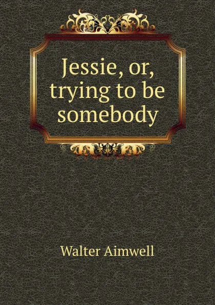 Обложка книги Jessie, or, trying to be somebody, Walter Aimwell