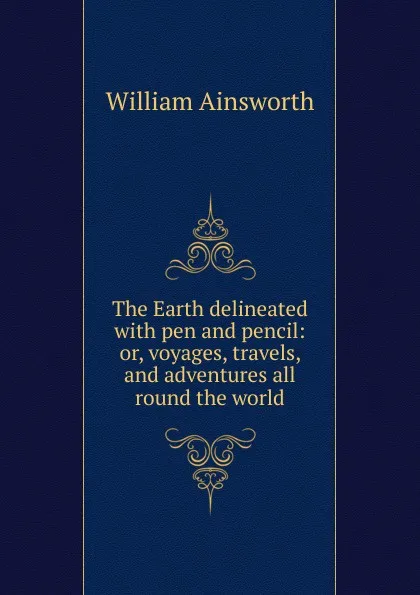 Обложка книги The Earth delineated with pen and pencil: or, voyages, travels, and adventures all round the world, Ainsworth William Harrison