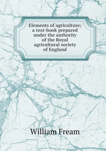 Обложка книги Elements of agriculture; a text-book prepared under the authority of the Royal agricultural society of England, William Fream