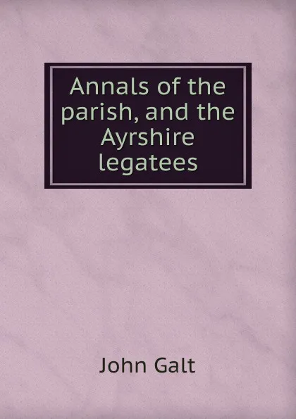 Обложка книги Annals of the parish, and the Ayrshire legatees, Galt John