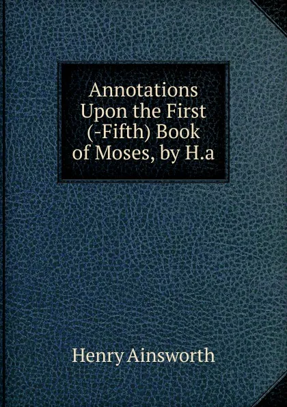 Обложка книги Annotations Upon the First (-Fifth) Book of Moses, by H.a, Henry Ainsworth