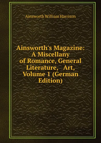 Обложка книги Ainsworth.s Magazine: A Miscellany of Romance, General Literature, . Art, Volume 1 (German Edition), Ainsworth William Harrison