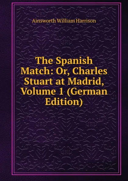 Обложка книги The Spanish Match: Or, Charles Stuart at Madrid, Volume 1 (German Edition), Ainsworth William Harrison