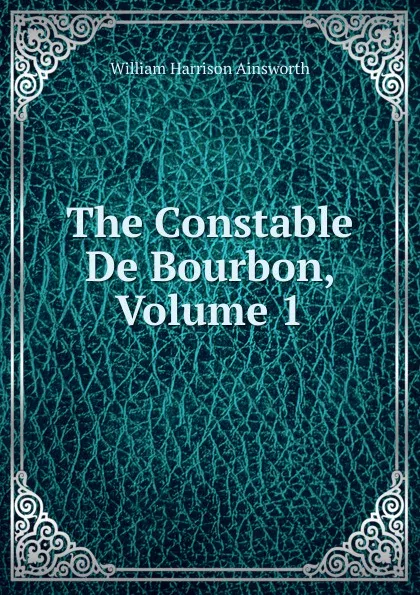 Обложка книги The Constable De Bourbon, Volume 1, Ainsworth William Harrison